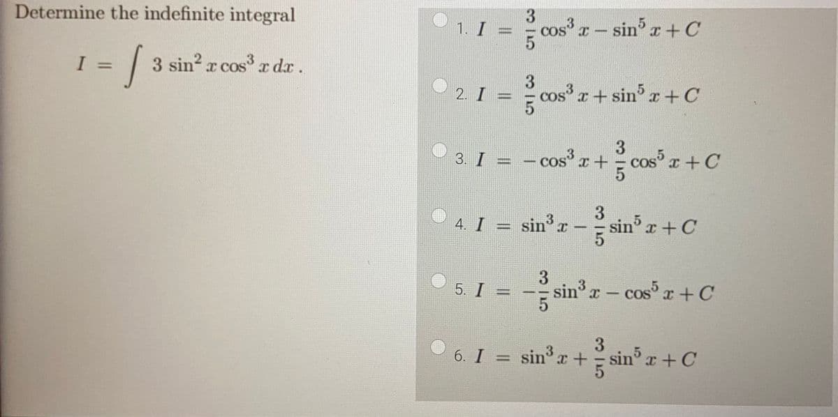 Determine the indefinite integral
J 3 sin² x cos³x dx .
I =
1
®
O
1. I =
2. I =
4. I =
3
5
5. I
3|5
cos³x - sin5 x + C
3
3
3
3. I = −cos³x + cos³x + C
OS
COS
5
cos³x + sin³x + C
3
sin³ x - sin³ x +C
T
5
3
5
sin³x - cos5 x + C
3
3
6. I = sin³ x + = sin³ x + C