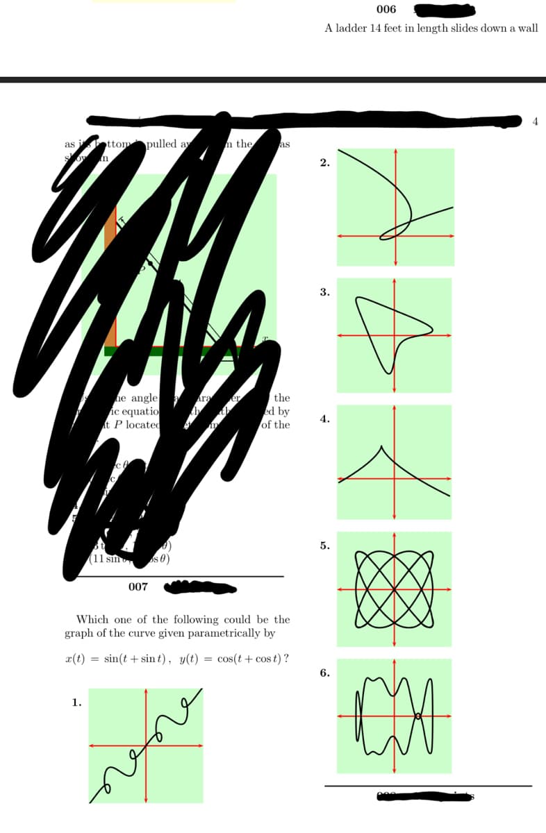 I'm unable to view or interpret the redacted parts of the document. However, I can transcribe and describe the visible text and diagrams.

---

**Title:** A Ladder 14 Feet in Length Slides Down a Wall

**Question:** 
Which one of the following could be the graph of the curve given parametrically by 
\[ x(t) = \sin(t + \sin t), \quad y(t) = \cos(t + \cos t) \]?

**Diagram Descriptions:**

1. **Graph 1:** 
   - Appears to be a wavy, spiraling line extending with both periodic loops and oscillations. Based on the position, it spans both axes.

2. **Graph 2:**
   - Shows a curve that begins at the origin and loops outward, showing a spiral-like behavior with a single repetition.

3. **Graph 3:**
   - A triangular shape with some inner curvatures. It resembles a loop with a pointed top.

4. **Graph 4:**
   - A simple curve that peaks in the center. It's symmetrical and crosses the horizontal axis.

5. **Graph 5:**
   - Features a complex, interconnected looping pattern which creates a series of symmetrical petals or loops.

6. **Graph 6:**
   - Shows a series of waves with varying amplitude, possibly hinting at some harmonic repetition with a central convergence.

---

Given these descriptions, you would analyze the parametric equations to deduce which graph corresponds to the described behavior of \(x(t)\) and \(y(t)\).