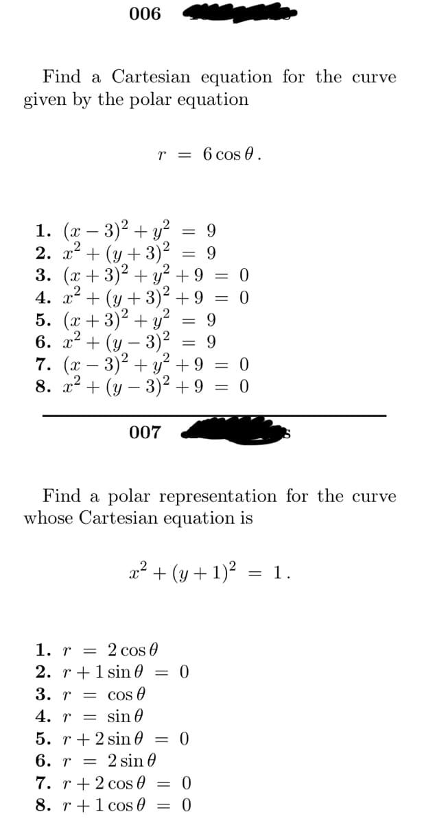 006
Find a Cartesian equation for the curve
given by the polar equation
r = 6 cos 0.
9
1. (x-3)² + y²
2. x² + (y + 3)² 9
3. (x+3)² + y² + 9 = 0
4. x² + (y + 3)² +9 = 0
5. (x+3)² + y²
= 9
6. x² + (y - 3)² = 9
007
-
7. (x-3)² + y² + 9 = 0
8. x² + (y - 3)² +9 = 0
=
Find a polar representation for the curve
whose Cartesian equation is
x² + (y + 1)² 1.
=
1. r
2 cos 0
2. r 1 sin = 0
3. r = cos 0
4. r =
sin 0
5. r + 2 sin 0 = 0
6. r = 2 sin 0
7. r + 2 cos 0
8. r 1 cos
0
0