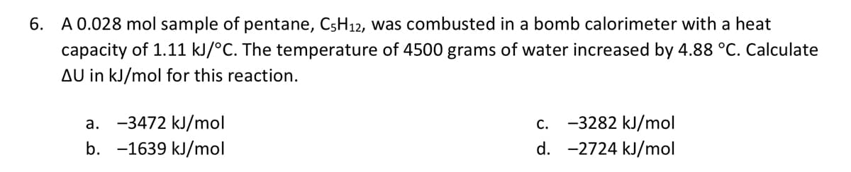 6. A 0.028 mol sample of pentane, C5H12, was combusted in a bomb calorimeter with a heat
capacity of 1.11 kJ/°C. The temperature of 4500 grams of water increased by 4.88 °C. Calculate
AU in kJ/mol for this reaction.
a. -3472 kJ/mol
b. -1639 kJ/mol
C.
-3282 kJ/mol
d. -2724 kJ/mol