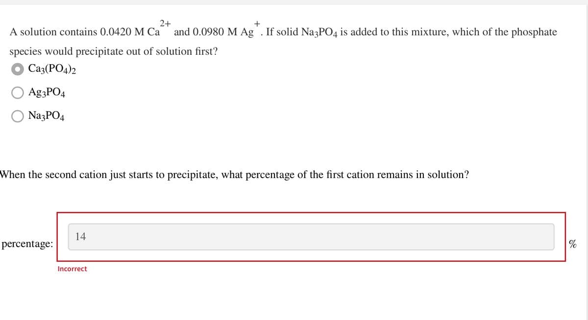 2+
+
A solution contains 0.0420 M Ca and 0.0980 M Ag. If solid Na3PO4 is added to this mixture, which of the phosphate
species would precipitate out of solution first?
Ca3(PO4)2
Ag3PO4
O Na3PO4
When the second cation just starts to precipitate, what percentage of the first cation remains in solution?
percentage:
14
Incorrect
%