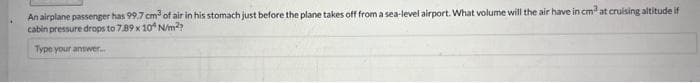 An airplane passenger has 99.7 cm³ of air in his stomach just before the plane takes off from a sea-level airport. What volume will the air have in cm at cruising altitude if
cabin pressure drops to 7.89 x 10 N/m²?
Type your answer...