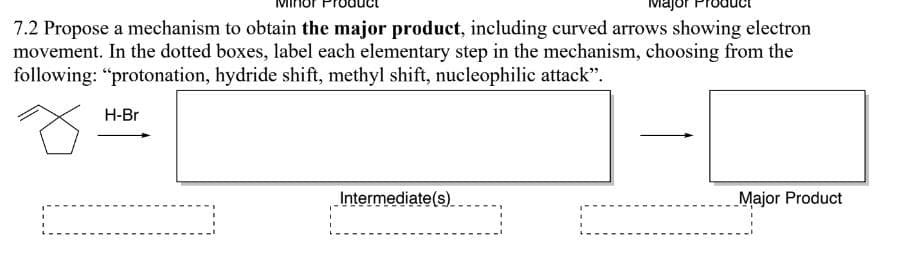 Major
7.2 Propose a mechanism to obtain the major product, including curved arrows showing electron
movement. In the dotted boxes, label each elementary step in the mechanism, choosing from the
following: "protonation, hydride shift, methyl shift, nucleophilic attack".
Õ
H-Br
Intermediate(s).
Major Product