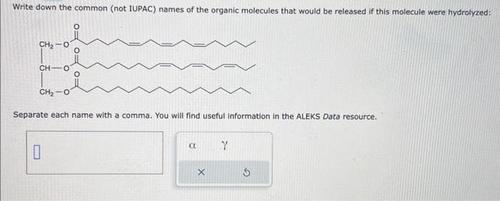 Write down the common (not IUPAC) names of the organic molecules that would be released if this molecule were hydrolyzed:
CH₂
CH-O
FO
CHỌ
Separate each name with a comma. You will find useful information in the ALEKS Data resource.
0
a
X
Y
3