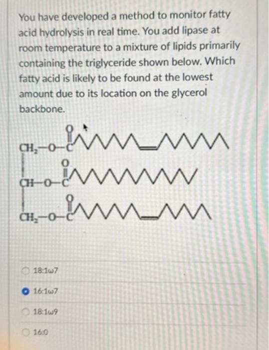 You have developed a method to monitor fatty
acid hydrolysis in real time. You add lipase at
room temperature to a mixture of lipids primarily
containing the triglyceride shown below. Which
fatty acid is likely to be found at the lowest
amount due to its location on the glycerol
backbone.
at-o-m
www
-а тили
CH₂-0-
CH-0
CH,…0
18:1w7
O 16:1w7
18:1w9
16:0