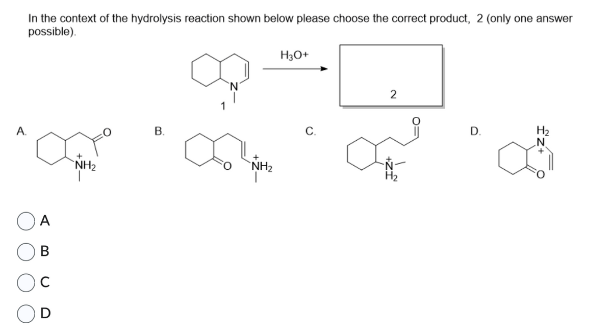 A.
In the context of the hydrolysis reaction shown below please choose the correct product, 2 (only one answer
possible).
A
B
с
D
NH₂
B.
NH₂
H3O+
C.
2
H₂
D.
H₂
£z+ 0