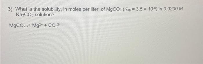 3) What is the solubility, in moles per liter, of MgCO3 (Ksp = 3.5 x 10-8) in 0.0200 M
Na2CO3 solution?
MgCO₂ Mg2+ + CO3²-
3