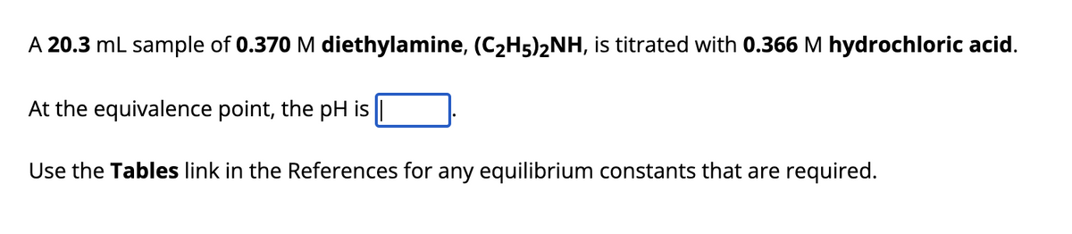 A 20.3 mL sample of 0.370 M diethylamine, (C₂H5)2NH, is titrated with 0.366 M hydrochloric acid.
At the equivalence point, the pH is||
Use the Tables link in the References for any equilibrium constants that are required.