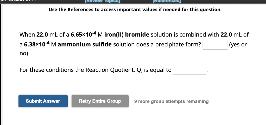 [Review topics]
Use the References to access important values if needed for this question.
[References]
When 22.0 mL of a 6.65×10-4 M iron(II) bromide solution is combined with 22.0 mL of
a 6.38×10-4 M ammonium sulfide solution does a precipitate form?
(yes or
no)
For these conditions the Reaction Quotient, Q, is equal to
Submit Answer
Retry Entire Group 9 more group attempts remaining