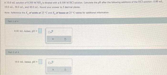 A 10.0 ml. solution of 0.300 M NH, is titrated with a 0.100 M HCl solution. Calculate the pH after the following additions of the HCI solution: 0.00 ml.,
10.0 ml., 30.0 ml., and 40.0 ml.. Round your answer to 3 decimal places.
Note: Reference the K, of acids at 25 °C and K, of bases at 25 °C tables for additional information.
Part 1 of 4
0.00 ml. Added, pH=
Part 2 of 4
10.0 mL Added, pH =
0..
0.8