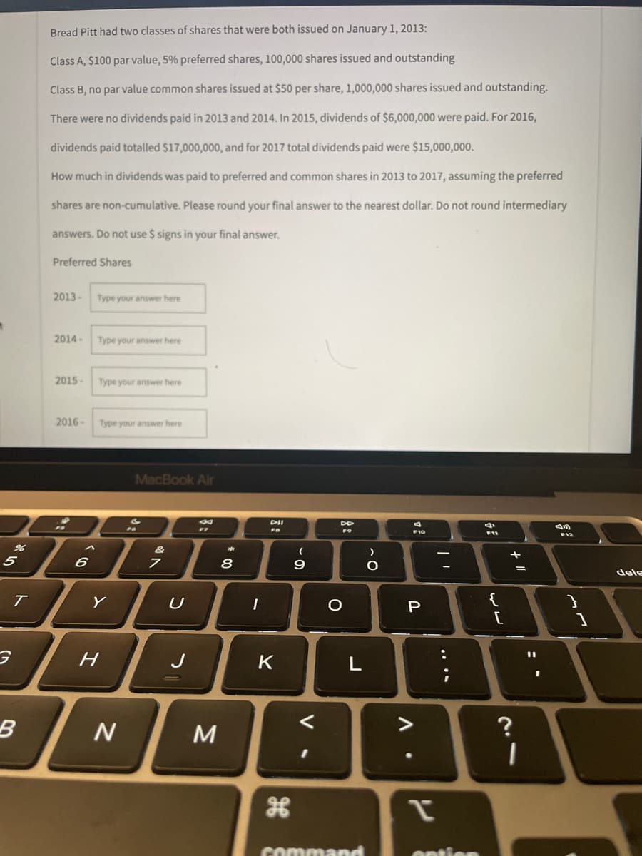 5
T
B
Bread Pitt had two classes of shares that were both issued on January 1, 2013:
Class A, $100 par value, 5% preferred shares, 100,000 shares issued and outstanding
Class B, no par value common shares issued at $50 per share, 1,000,000 shares issued and outstanding.
There were no dividends paid in 2013 and 2014. In 2015, dividends of $6,000,000 were paid. For 2016,
dividends paid totalled $17,000,000, and for 2017 total dividends paid were $15,000,000.
How much in dividends was paid to preferred and common shares in 2013 to 2017, assuming the preferred
shares are non-cumulative. Please round your final answer to the nearest dollar. Do not round intermediary
answers. Do not use $ signs in your final answer.
Preferred Shares
2013-
Type your answer here
2014-
Type your answer here
2015-
Type your answer here
2016-
Type your answer here
4
F10
F12
6
Y
H
N
MacBook Air
F7
FO
7
U
J
M
**
8
1
DII
FB
K
(
9
DD
O
L
<
command
)
O
P
Δ'
P
-
:
i
entic
F11
{
[
1 +
?
I
11
}
dele