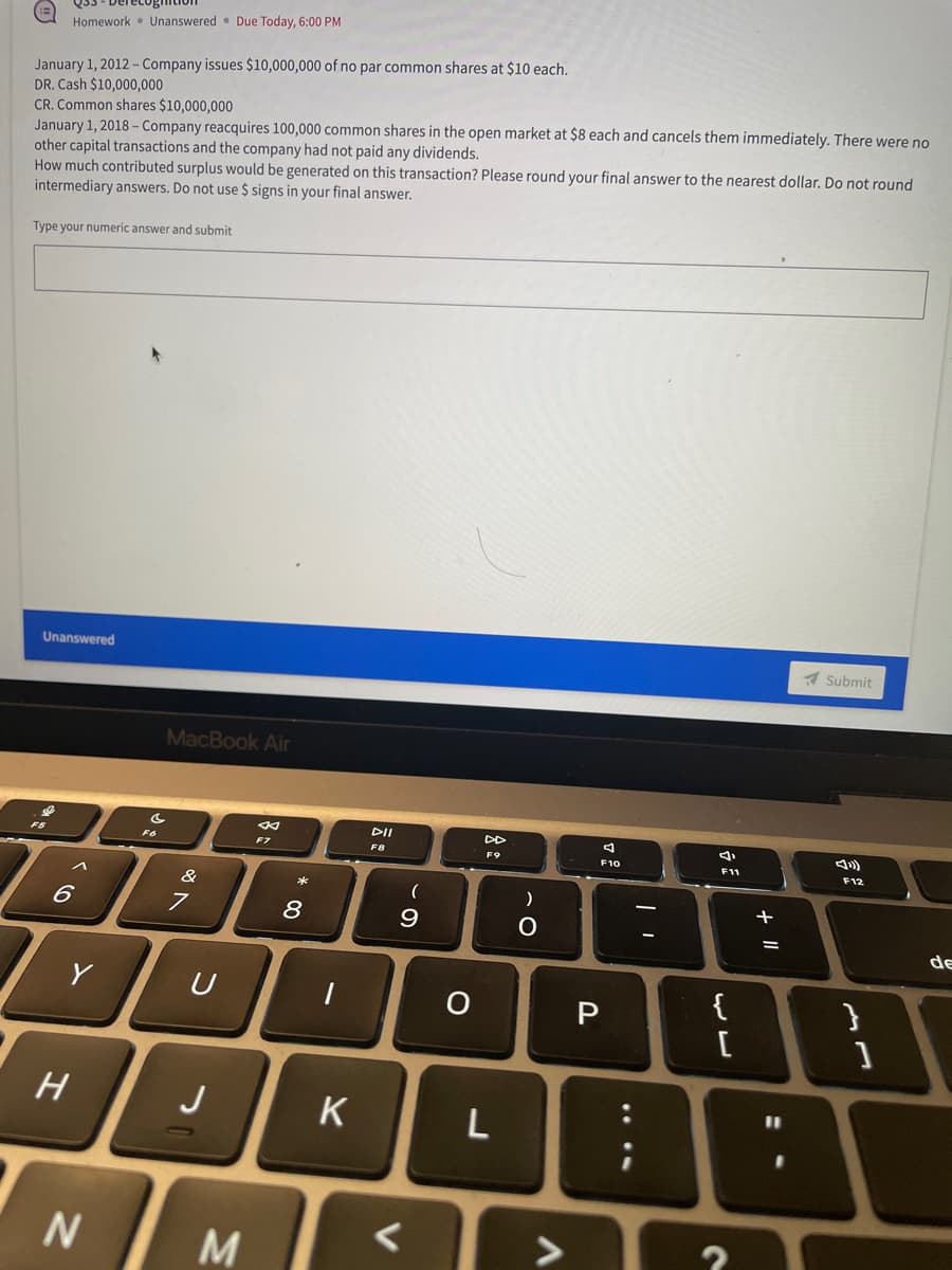 Homework Unanswered Due Today, 6:00 PM
January 1, 2012 - Company issues $10,000,000 of no par common shares at $10 each.
DR. Cash $10,000,000
CR. Common shares $10,000,000
January 1, 2018 - Company reacquires 100,000 common shares in the open market at $8 each and cancels them immediately. There were no
other capital transactions and the company had not paid any dividends.
How much contributed surplus would be generated on this transaction? Please round your final answer to the nearest dollar. Do not round
intermediary answers. Do not use $ signs in your final answer.
Type your numeric answer and submit
Unanswered
Submit
F12
}
^
6
Y
H
N
F6
MacBook Air
F7
&
7
U
J
M
* 00
8
K
DII
F8
(
9
O
F9
L
)
O.
4
F10
P
M
4
F11
{
[
7
+ 11
=
]
de