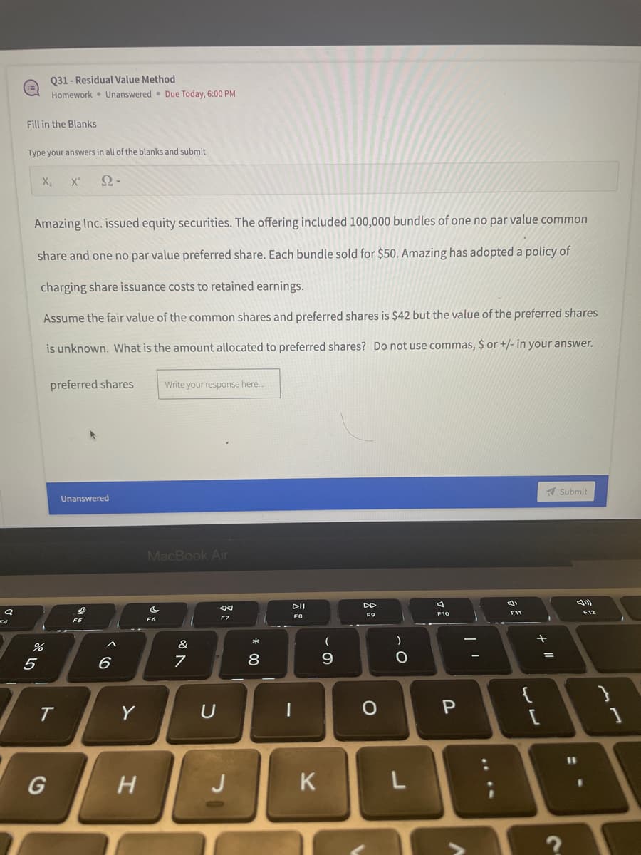 Q
Fill in the Blanks
Type your answers in all of the blanks and submit
X₂ X²
Ω·
Amazing Inc. issued equity securities. The offering included 100,000 bundles of one no par value common
share and one no par value preferred share. Each bundle sold for $50. Amazing has adopted a policy of
charging share issuance costs to retained earnings.
Assume the fair value of the common shares and preferred shares is $42 but the value of the preferred shares
is unknown. What is the amount allocated to preferred shares? Do not use commas, $ or +/- in your answer.
preferred shares
Write your response here...
Unanswered
Submit
DD
F9
F5
%
5
Q31-Residual Value Method
Homework Unanswered Due Today, 6:00 PM
T
G
A
6
Y
H
MacBook Air
←
F7
&
7
U
J
* 00
8
DII
F8
|
K
(
9
о
)
L
F10
P
F11
+ 11
F12
}
11
:\
?