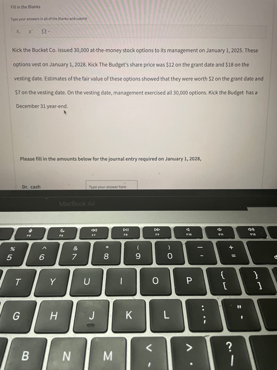 Fill in the Blanks
Type your answers in all of the blanks and submit
X₁ X²
Ω·
Kick the Bucket Co. issued 30,000 at-the-money stock options to its management on January 1, 2025. These
options vest on January 1, 2028. Kick The Budget's share price was $12 on the grant date and $18 on the
vesting date. Estimates of the fair value of these options showed that they were worth $2 on the grant date and
$7 on the vesting date. On the vesting date, management exercised all 30,000 options. Kick the Budget has a
December 31 year-end.
4
Please fill in the amounts below for the journal entry required on January 1, 2028,
Dr. cash
Type your answer here
MacBook Air
C
←
DII
DD
4
F7
F8
F9
F10
%
5
T
G
Ke
F5
B
6
Y
H
F6
&
7
N
U
J
* 0
8
M
K
(
9
V
O
)
O
L
P
4
F11
11 +
=
?
11
1
4)
F12
}
]
d
