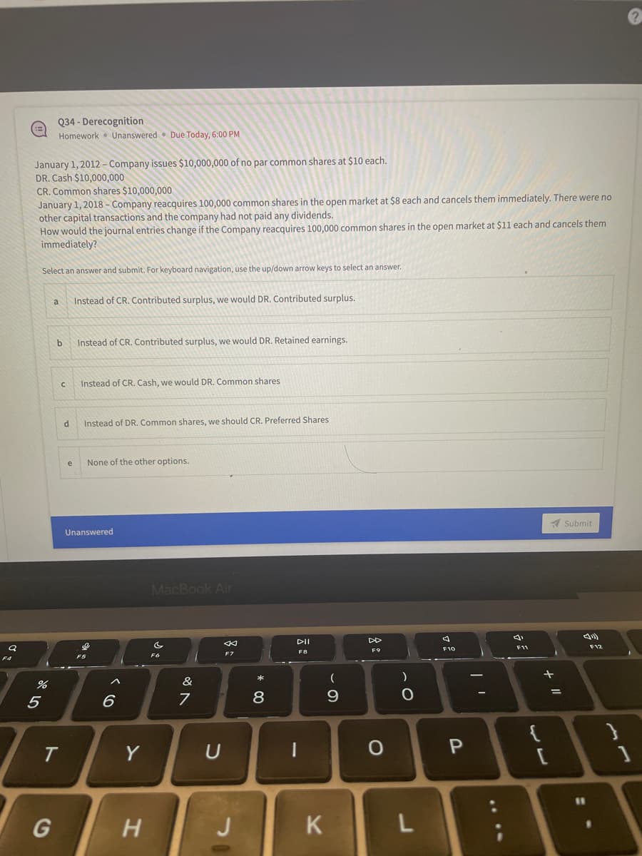 Q
FA
Q34- Derecognition
Homework Unanswered Due Today, 6:00 PM
January 1, 2012 - Company issues $10,000,000 of no par common shares at $10 each.
DR. Cash $10,000,000
CR. Common shares $10,000,000
January 1, 2018 - Company reacquires 100,000 common shares in the open market at $8 each and cancels them immediately. There were no
other capital transactions and the company had not paid any dividends.
How would the journal entries change if the Company reacquires 100,000 common shares in the open market at $11 each and cancels them
immediately?
Select an answer and submit. For keyboard navigation, use the up/down arrow keys to select an answer.
a
Instead of CR. Contributed surplus, we would DR. Contributed surplus.
b
Instead of CR. Contributed surplus, we would DR. Retained earnings.
с
Instead of CR. Cash, we would DR. Common shares.
d
Instead of DR. Common shares, we should CR. Preferred Shares
None of the other options.
Submit
%
5
T
G
e
Unanswered
I
F5
A
6
Y
H
MacBook Air
4
F6
F7
&
7
U
J
* 00
8
DII
F8
|
K
(
9
DD
F9
O
)
O
L
F10
P
| 1
(1
F11
13
{
+ 11
=
F12