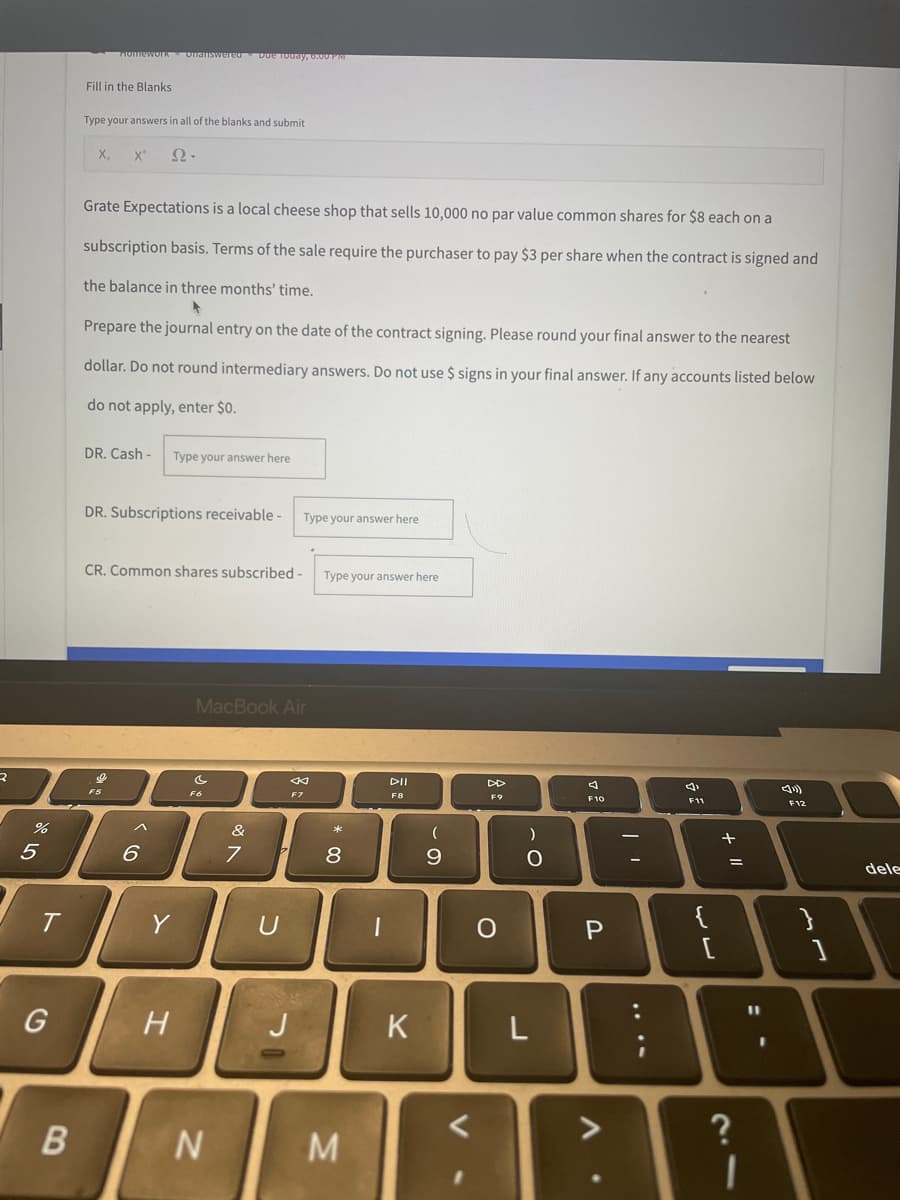 2
%
5
T
G
B
Homework Unanswered Due Today, 6:00 PM
Fill in the Blanks
Type your answers in all of the blanks and submit
X₂ X²
Ω·
Grate Expectations is a local cheese shop that sells 10,000 no par value common shares for $8 each on a
subscription basis. Terms of the sale require the purchaser to pay $3 per share when the contract is signed and
the balance in three months' time.
Prepare the journal entry on the date of the contract signing. Please round your final answer to the nearest
dollar. Do not round intermediary answers. Do not use $ signs in your final answer. If any accounts listed below
do not apply, enter $0.
DR. Cash- Type your answer here
DR. Subscriptions receivable -
Type your answer here
CR. Common shares subscribed -
MacBook Air
O
F6
F7
F11
F12
&
7 7 8
U
6
<
H
N
J
Type your answer here.
DII
F8
* 00
M
1
K
(
9
<
DD
о
)
O
L
F10
P
:
{
[
+ 11
=
?
1
11
dele