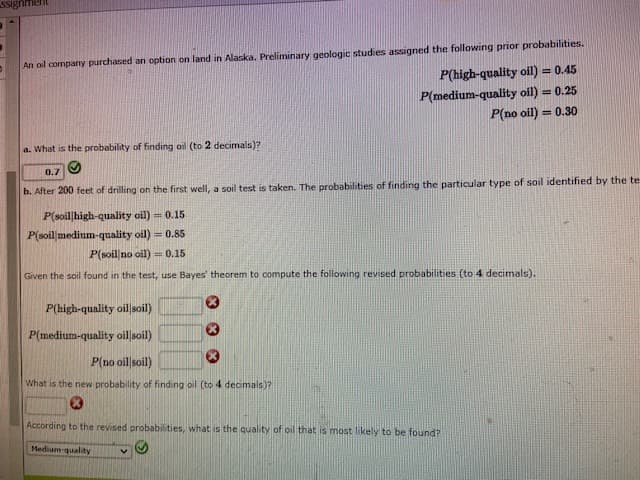 Ssign
An oil company purchased an option on land in Alaska. Preliminary geologic studies assigned the following prior probabilities.
P(high-quality oil) = 0.45
P(medium-quality oil) = 0.25
P(no oil) = 0.30
a. What is the probability of finding oil (to 2 decimals)?
0.7 O
b. After 200 feet of drilling on the first well, a soil test is taken. The probabilities of finding the particular type of soil identified by the te
P(soil|high-quality oil) = 0.15
P(soil medium-quality oil) = 0.85
P(soil no oil) = 0.15
Given the soil found in the test, use Bayes' theorem to compute the following revised probabilities (to 4 decimals).
P(high-quality oillsoil)
P(medium-quality oil soil)
P(no oil soil)
What is the new probability of finding oil (to 4 decimals)?
According to the revised probabilities, what is the quality of oil that is most likely to be found?
Medium-quality
