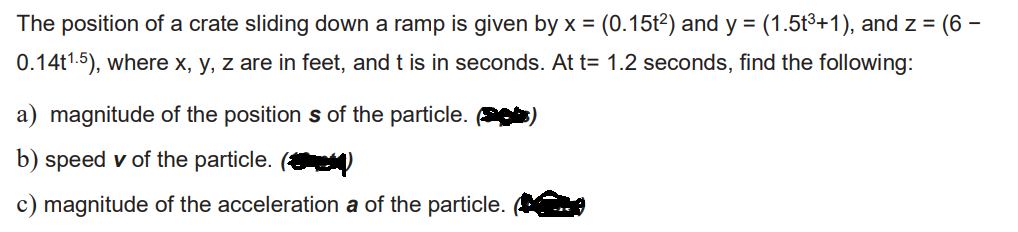 The position of a crate sliding down a ramp is given by x = (0.15t²) and y = (1.5t³+1), and z = (6 -
0.14t1.5), where x, y, z are in feet, and t is in seconds. At t= 1.2 seconds, find the following:
a) magnitude of the position s of the particle.
b) speed v of the particle. (
c) magnitude of the acceleration a of the particle.
