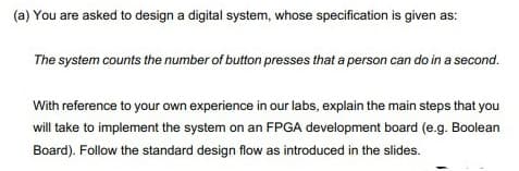 (a) You are asked to design a digital system, whose specification is given as:
The system counts the number of button presses that a person can do in a second.
With reference to your own experience in our labs, explain the main steps that you
will take to implement the system on an FPGA development board (e.g. Boolean
Board). Follow the standard design flow as introduced in the slides.