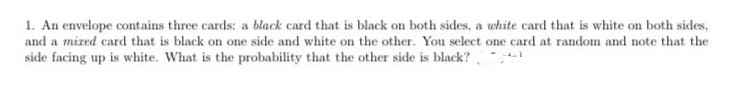 1. An envelope contains three cards: a black card that is black on both sides, a white card that is white on both sides,
and a mized card that is black on one side and white on the other. You select one card at random and note that the
side facing up is white. What is the probability that the other side is black?
