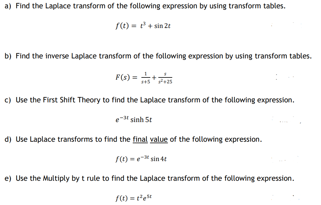 a) Find the Laplace transform of the following expression by using transform tables.
f (t) = t³ + sin 2t
b) Find the inverse Laplace transform of the following expression by using transform tables.
F(s)
s2+25
c) Use the First Shift Theory to find the Laplace transform of the following expression.
e-3t sinh 5t
d) Use Laplace transforms to find the final value of the following expression.
f(t) = e-3t sin 4t
e) Use the Multiply by t rule to find the Laplace transform of the following expression.
f(t) = t²e5t
