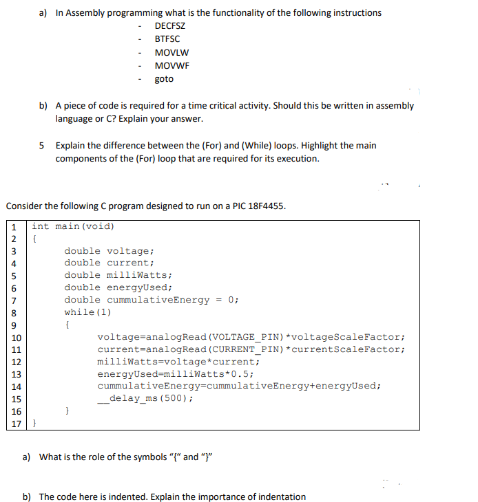 a) In Assembly programming what is the functionality of the following instructions
DECFSZ
ВTESC
MOVLW
MOVWF
goto
b) A piece of code is required for a time critical activity. Should this be written in assembly
language or C? Explain your answer.
5 Explain the difference between the (For) and (While) loops. Highlight the main
components of the (For) loop that are required for its execution.
Consider the following C program designed to run on a PIC 18F4455.
int main(void)
2 {
1
double voltage;
double current;
double milliwatts;
double energyUsed;
double cummulativeEnergy = 0;
while (1)
{
voltage=analogRead (VOLTAGE_PIN)*voltageScaleFactor;
current=analogRead (CURRENT_PIN)*currentScaleFactor;
milliwatts=voltage*current;
energyUsed=milliWatts*0.5;
cummulativeEnergy=cummulativeEnergy+energyUsed;
10
11
12
13
14
15
_delay_ms (500);
16
}
17
a) What is the role of the symbols "{" and "}"
b) The code here is indented. Explain the importance of indentation
N m 4 n Or 00 o A m
