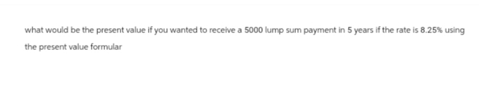 what would be the present value if you wanted to receive a 5000 lump sum payment in 5 years if the rate is 8.25% using
the present value formular