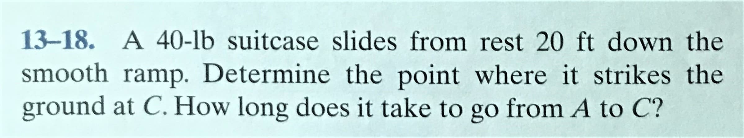 13-18. A 40-lb suitcase slides from rest 20 ft down the
smooth ramp. Determine the point where it strikes the
ground at C. How long does it take to go from A to C?
