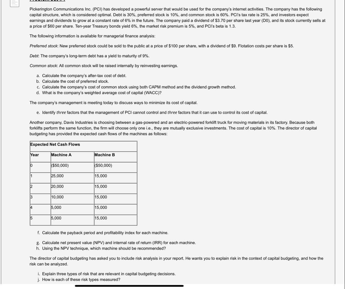 Pickerington Communications Inc. (PCI) has developed a powerful server that would be used for the company's internet activities. The company has the following
capital structure, which is considered optimal. Debt is 30%, preferred stock is 10%, and common stock is 60%. PCI's tax rate is 25%, and investors expect
earnings and dividends to grow at a constant rate of 6% in the future. The company paid a dividend of $3.70 per share last year (DO), and its stock currently sells at
a price of $60 per share. Ten-year Treasury bonds yield 6%, the market risk premium is 5%, and PCI's beta is 1.3.
The following information is available for managerial finance analysis:
Preferred stock: New preferred stock could be sold to the public at a price of $100 per share, with a dividend of $9. Flotation costs per share is $5.
Debt: The company's long-term debt has a yield to maturity of 9%.
Common stock: All common stock will be raised internally by reinvesting earnings.
a. Calculate the company's after-tax cost of debt.
b. Calculate the cost of preferred stock.
c. Calculate the company's cost of common stock using both CAPM method and the dividend growth method.
d. What is the company's weighted average cost of capital (WACC)?
The company's management is meeting today to discuss ways to minimize its cost of capital.
e. Identify three factors that the management of PCI cannot control and three factors that it can use to control its cost of capital.
Another company, Davis Industries is choosing between a gas-powered and an electric-powered forklift truck for moving materials in its factory. Because both
forklifts perform the same function, the firm will choose only one i.e., they are mutually exclusive investments. The cost of capital is 10%. The director of capital
budgeting has provided the expected cash flows of the machines as follows:
Expected Net Cash Flows
Year
Machine A
Machine B
0
($50,000)
($50,000)
1
25,000
15,000
20,000
15,000
3
10,000
15,000
5,000
15,000
5
5,000
15,000
f. Calculate the payback period and profitability index for each machine.
g. Calculate net present value (NPV) and internal rate of return (IRR) for each machine.
h. Using the NPV technique, which machine should be recommended?
The director of capital budgeting has asked you to include risk analysis in your report. He wants you to explain risk in the context of capital budgeting, and how the
risk can be analyzed.
i. Explain three types of risk that are relevant in capital budgeting decisions.
j. How is each of these risk types measured?