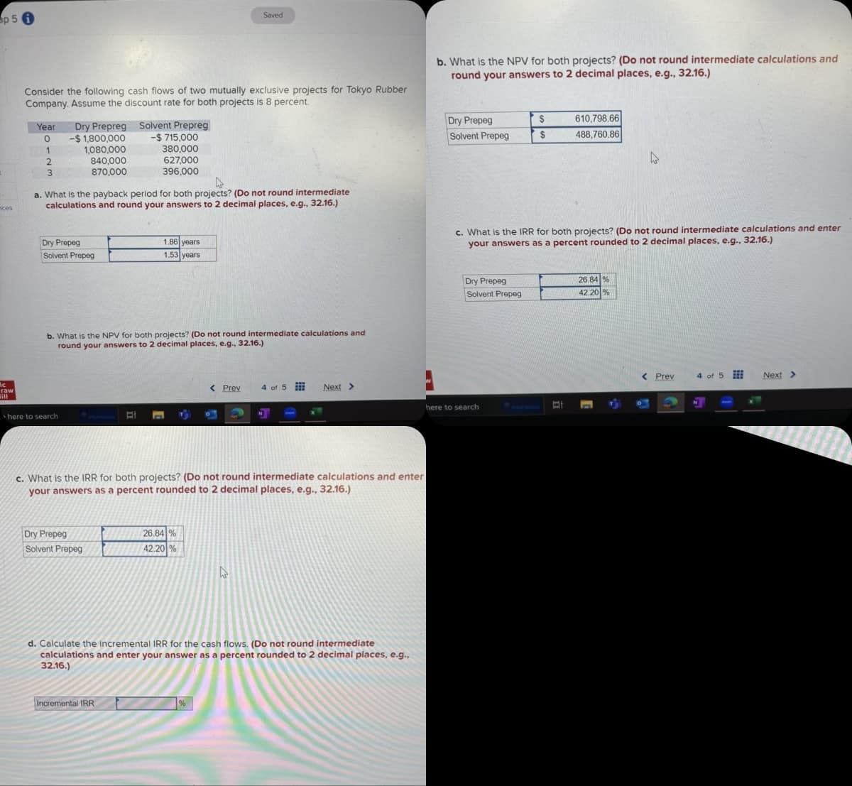 p 5 1
nces
Mc
raw
Saved
Consider the following cash flows of two mutually exclusive projects for Tokyo Rubber
Company. Assume the discount rate for both projects is 8 percent.
b. What is the NPV for both projects? (Do not round intermediate calculations and
round your answers to 2 decimal places, e.g., 32.16.)
Year
Dry Prepreg
Solvent Prepreg
0
-$1,800,000
2
1,080,000
840,000
-$ 715,000
380,000
627,000
396,000
Dry Prepeg
Solvent Prepeg
$
610,798.66
$
488,760.86
D
3
870,000
a. What is the payback period for both projects? (Do not round intermediate
calculations and round your answers to 2 decimal places, e.g., 32.16.)
Dry Prepeg
Solvent Prepeg
1.86 years
1.53 years
c. What is the IRR for both projects? (Do not round intermediate calculations and enter
your answers as a percent rounded to 2 decimal places, e.g., 32.16.)
b. What is the NPV for both projects? (Do not round intermediate calculations and
round your answers to 2 decimal places, e.g., 32.16.)
here to search
Dry Prepeg
Solvent Prepeg
26.84 %
42.20 %
< Prev
4 of 5
Next >
here to search
c. What is the IRR for both projects? (Do not round intermediate calculations and enter
your answers as a percent rounded to 2 decimal places, e.g., 32.16.)
Dry Prepeg
Solvent Prepeg
26.84 %
42.20%
d. Calculate the incremental IRR for the cash flows. (Do not round intermediate
calculations and enter your answer as a percent rounded to 2 decimal places, e.g.,
32.16.)
%
Incremental IRR
< Prev
4 of 5
Next >