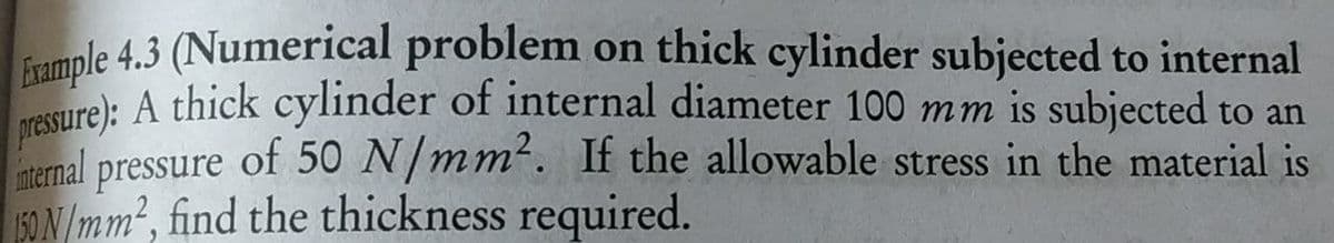 fample 4.3 (Numerical problem on thick cylinder subjected to internal
ture): A thick cylinder of internal diameter 100 mm is subjected to an
aternal of 50 N/mm². If the allowable stress in the material is
pressure
50 N /mm², find the thickness required.
