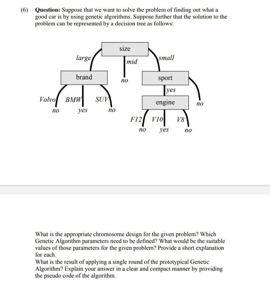 (6)
Question: Suppose that we want to solve the problem of finding out what a
good car is by using genetic algorithms. Suppose further that the solution to the
problem can be represented by a decision tree as follows:
size
large
small
mid
brand
sport
по
yes
Volvo
ВМW
SUV
engine
по
по
yes
по
F12
V10
V8
по
yes
по
What is the appropriate chromosome design for the given problem? Which
Genetic Algorithm parameters need to be defined? What would be the suitable
values of those parameters for the given problem? Provide a short explanation
for each.
What is the result of applying a single round of the prototypical Genetic
Algorithm? Explain your answer in a clear and compact manner by providing
the pseudo code of the algorithm.
