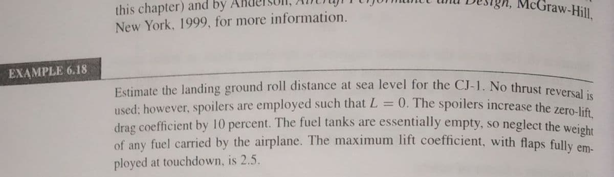 Ign, McGraw-Hill,
this chapter) and by
New York, 1999, for more information.
EXAMPLE 6.18
Estimate the landing ground roll distance at sea level for the CJ-1. No thrust reversal
= 0. The spoilers increase the zero-lift,
used; however, spoilers are employed such that L
drag coefficient by 10 percent. The fuel tanks are essentially empty, so neglect the wejehr
of any fuel carried by the airplane. The maximum lift coefficient, with flaps fully em
ployed at touchdown, is 2.5.
