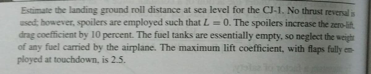 Estimate the landing ground roll distance at sea level for the CJ-1. No thrust reversal is
used; however, spoilers are employed such that L
drag coefficient by 10 percent. The fuel tanks are essentially empty, so neglect the weight
of any fuel caried by the airplane. The maximum lift coefficient, with flaps fully em-
ployed at touchdown, is 2.5.
0. The spoilers increase the zero-lift,
