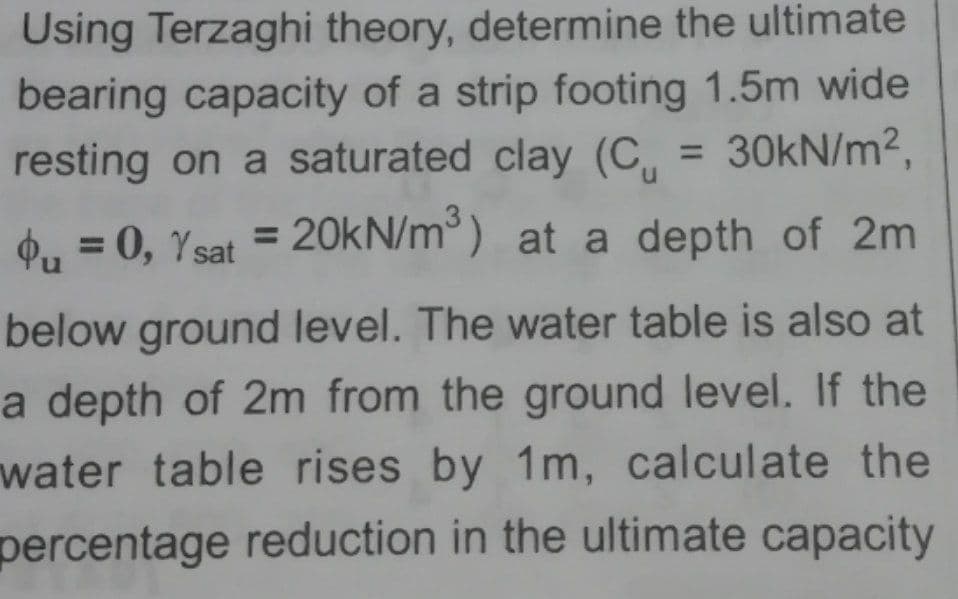 Using Terzaghi theory, determine the ultimate
bearing capacity of a strip footing 1.5m wide
resting on a saturated clay (C,
= 30KN/m2,
%3D
n.
20kN/m ) at a depth of 2m
%3D
4, = 0, Ysat =
%3D
below ground level. The water table is also at
a depth of 2m from the ground level. If the
water table rises by 1m, calculate the
percentage reduction in the ultimate capacity
