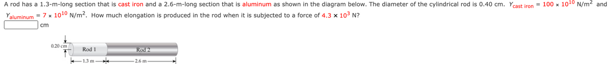 A rod has a 1.3-m-long section that is cast iron and a 2.6-m-long section that is aluminum as shown in the diagram below. The diameter of the cylindrical rod is 0.40 cm. Ycast iron
= 100 x 1010 N/m2 and
Yaluminum = 7 x 1010 N/m2. How much elongation is produced in the rod when it is subjected to a force of 4.3 × 103 N?
cm
0,20 cm
Rod 1
Rod 2
-1.3 m
2.6 m
