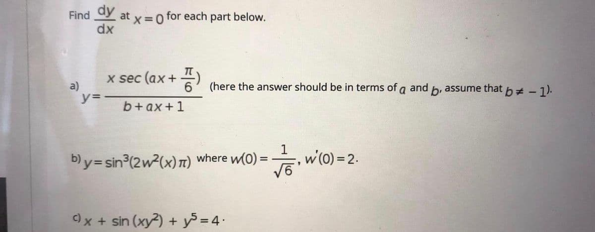 Find
dy
at x =0 for each part below.
dx
x sec (ax + (here the answer should be in terms of a and b, assume that b - 1).
a)
y=
b+ax+1
by= sin3(2w²(x)T) where w(0) =-
w(0) =2.
)x + sin (xy?) + y = 4.
