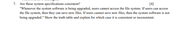 7. Are these system specifications consistent?
"Whenever the system software is being upgraded, users cannot access the file system. If users can access
the file system, then they can save new files. If users cannot save new files, then the system software is not
[4]
being upgraded." Show the truth table and explain for which case it is consistent or inconsistent.
