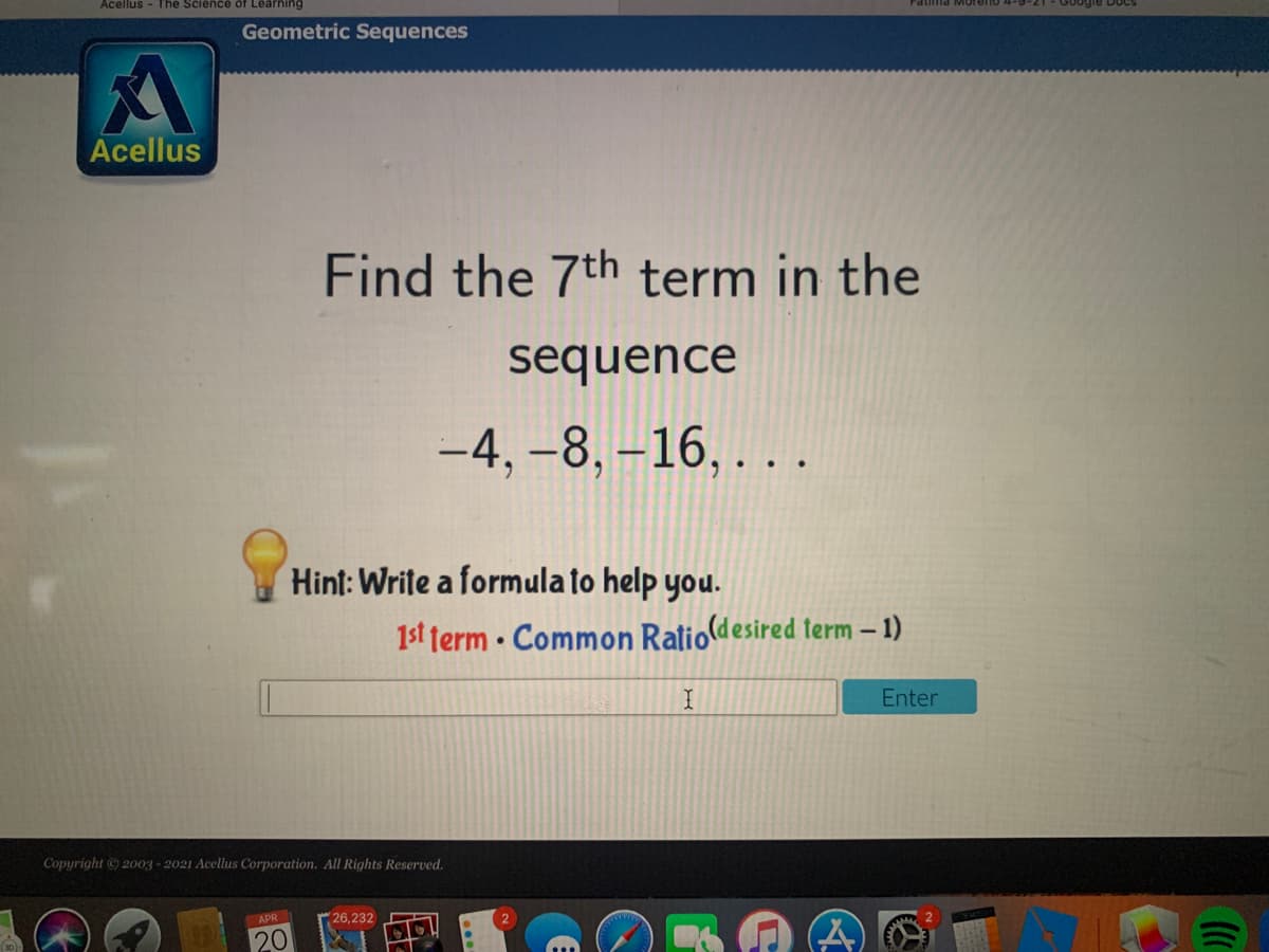 Acellus - The Science of Learning
Geometric Sequences
Acellus
Find the 7th term in the
sequence
-4, -8, –16, . . .
Hint: Write a formula to help you.
1st term · Common Ratiodesired term – 1)
Enter
Copyright © 2003 - 2021 Acellus Corporation. All Rights Reserved.
APR
26,232
20
