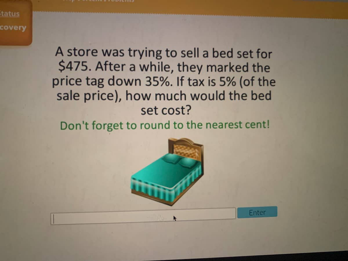 tatus
covery
A store was trying to sell a bed set for
$475. After a while, they marked the
price tag down 35%. If tax is 5% (of the
sale price), how much would the bed
set cost?
Don't forget to round to the nearest cent!
Enter
