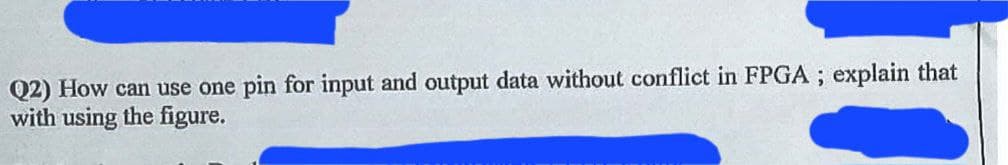 Q2) How can use one pin for input and output data without conflict in FPGA; explain that
with using the figure.