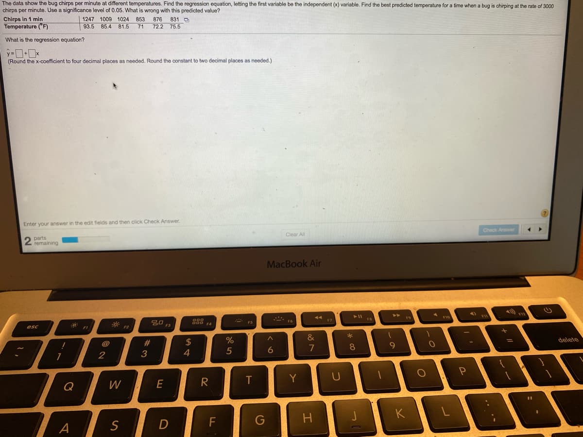 The data show the bug chirps per minute at different temperatures. Find the regression equation, letting the first variable be the independent (x) variable. Find the best predicted temperature for a time when a bug is chirping at the rate of 3000
chirps per minute. Use a significance level of 0.05. What is wrong with this predicted value?
Chirps in 1 min
Temperature ("F)
1247 1009 1024 853 876
831 D
93.5 85.4 81.5 71 72.2 75,5
What is the regression equation?
(Round the x-coefficient to four decimal places as needed. Round the constant to two decimal places as needed.)
Enter your answer in the edit fields and then click Check Answer.
Check Answer
Clear All
parts
remaining
MacBook Air
F9
--- F6
20
F4
esc
F2
&
2$
%
delete
%3D
@
%23
9
5
6
7
3
T
Y
Q
W
G
J
A
S
* 00
