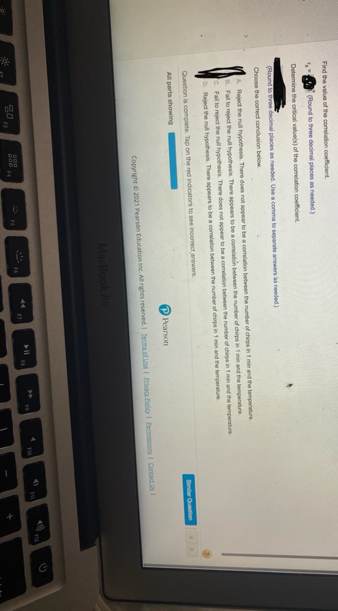 Find the value of the correlation coefficient.
(Round to three decimal places as needed.)
Determine the critical value(s) of the correlation coefficient.
(Round to three decimal places as needed. Use a comma to separate answers as needed.)
Choose the correct conclusion below.
A. Reject the null hypothesis. There does not appear to be a correlation between the number of chirps in 1 min and the temperature.
B. Fail to reject the null hypothesis. There appears to be a correlation
tween the number of chirps in 1 min and the temperature.
C. Fail to reject the null hypothesis. There does not appear to be a correlation between the number of chirps in 1 min and the temperature.
D. Reject the null hypothesis. There appears to be a correlation between the number of chirps in 1 min and the temperature.
Question is complete. Tap on the red indicators to see incorrect answers.
All parts showing
Similar Question
P Pearson
Copyright © 2021 Pearson Education Inc. All rights reserved. | Terms of Use Privacy Policy | Permissions I Contact Us I
MacBook Air
4)
F1
F10
O00
O0D EA
F9
F8
F3
