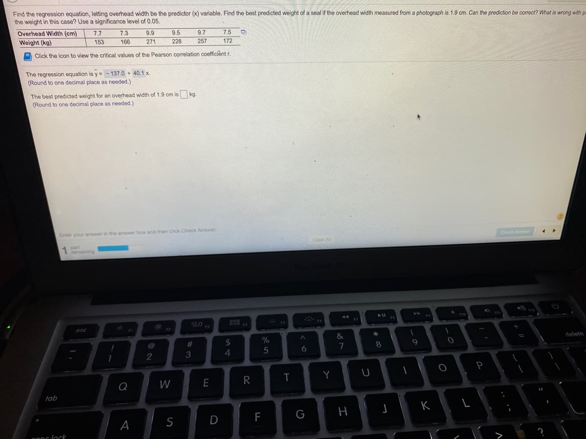 Find the regression equation, letting overhead width be the predictor (x) variable, Find the best predicted weight of a seal if the overhead width measured from a photograph is 1,9 cm. Can the prediction be correct? What is wrong with p
the weight in this case? Use a significance level of 0.05.
Overhead Width (cm)
Weight (kg)
7.7
7.3
9.9
9.5
9.7
7.5
153
166
271
228
257
172
E Click the icon to view the critical values of the Pearson correlation coefficientr
The regression equation is y = - 137.0 + 40.1 x.
(Round to one decimal place as needed.)
The best predicted weight for an overhead width of 1.9 cm is kg.
(Round to one decimal place as needed.)
Enter your answer in the answer box and then click Check Answer.
Anwer
1 part
remaining
Clar A
4).
50
F7
esc
%23
24
%
&
delete
7
8.
2
P
Q
W
E
R
Y
tab
K
F
canc lock
A
