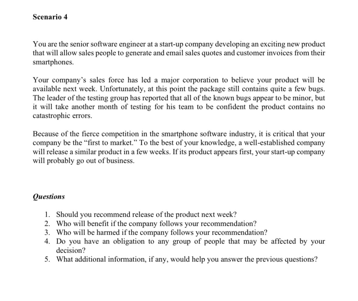 Scenario 4
You are the senior software engineer at a start-up company developing an exciting new product
that will allow sales people to generate and email sales quotes and customer invoices from their
smartphones.
Your company's sales force has led a major corporation to believe your product will be
available next week. Unfortunately, at this point the package still contains quite a few bugs.
The leader of the testing group has reported that all of the known bugs appear to be minor, but
it will take another month of testing for his team to be confident the product contains no
catastrophic errors.
Because of the fierce competition in the smartphone software industry, it is critical that your
company be the “first to market." To the best of your knowledge, a well-established company
will release a similar product in a few weeks. If its product appears first, your start-up company
will probably go out of business.
Qиestions
1. Should
2. Who will benefit if the company follows your recommendation?
3. Who will be harmed if the company follows your recommendation?
4. Do you have an obligation to any group of people that may be affected by your
you recommend release of the product next week?
decision?
5. What additional information, if any, would help you answer the previous questions?
