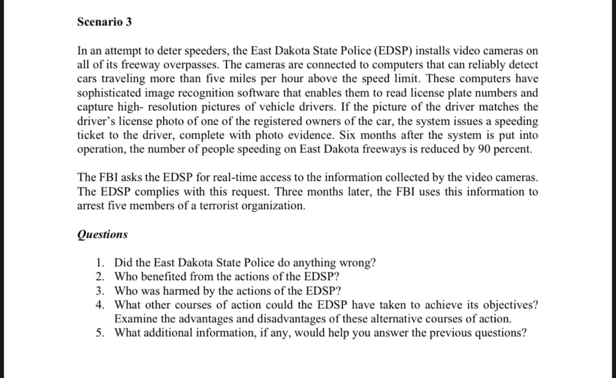 Scenario 3
In an attempt to deter speeders, the East Dakota State Police (EDSP) installs video cameras on
all of its freeway overpasses. The cameras are connected to computers that can reliably detect
cars traveling more than five miles per hour above the speed limit. These computers have
sophisticated image recognition software that enables them to read license plate numbers and
capture high- resolution pictures of vehicle drivers. If the picture of the driver matches the
driver's license photo of one of the registered owners of the car, the system issues a speeding
ticket to the driver, complete with photo evidence. Six months after the system is put into
operation, the number of people speeding on East Dakota freeways is reduced by 90 percent.
The FBI asks the EDSP for real-time access to the information collected by the video cameras.
The EDSP complies with this request. Three months later, the FBI uses this information to
arrest five members of a terrorist organization.
Questions
1. Did the East Dakota State Police do anything wrong?
2. Who benefited from the actions of the EDSP?
3. Who was harmed by the actions of the EDSP?
4. What other courses of action could the EDSP have taken to achieve its objectives?
Examine the advantages and disadvantages of these alternative courses of action.
5. What additional information, if any, would help you answer the previous questions?
