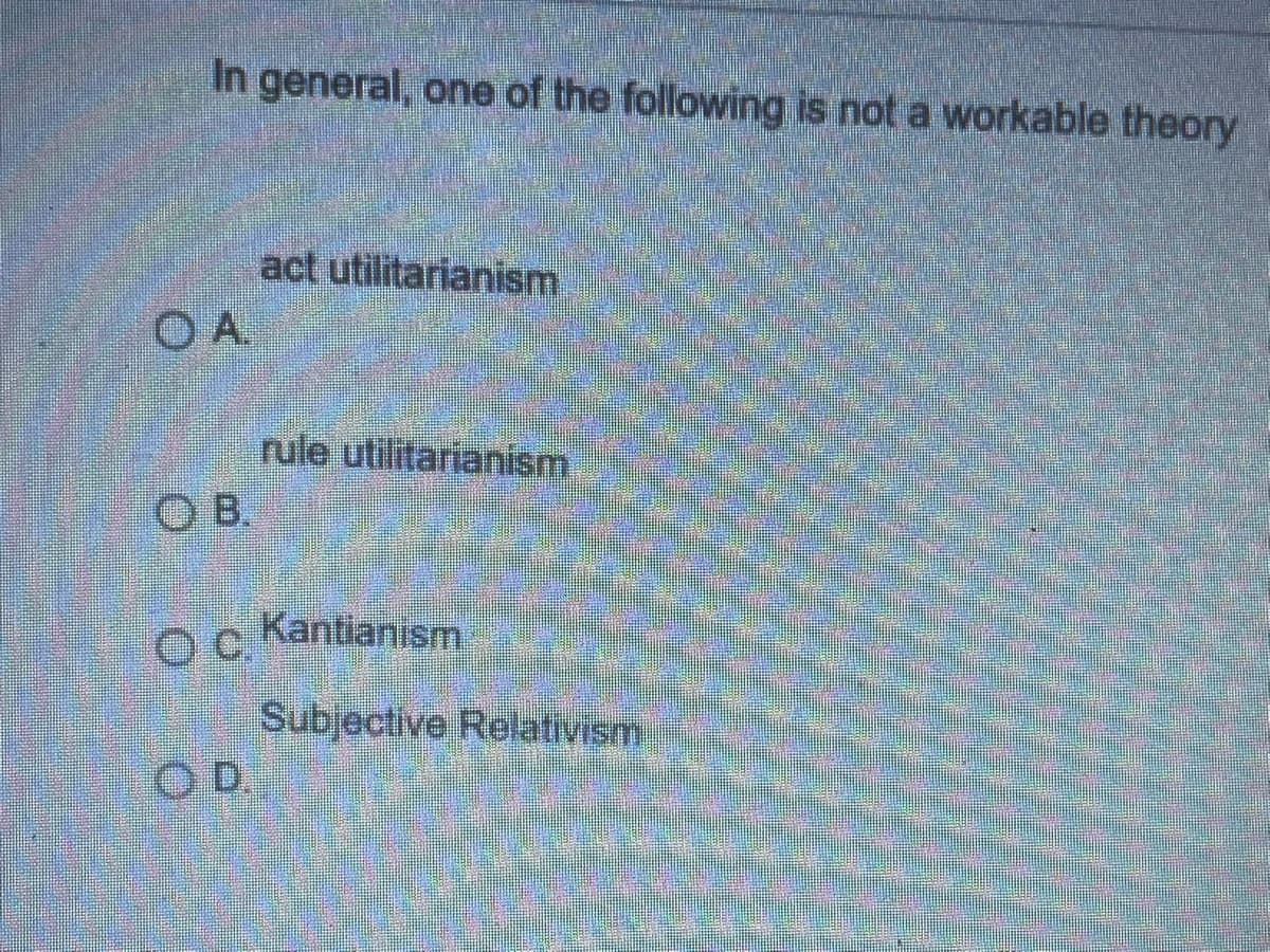 In general, one of the following is not a workable theory
act utilitarianism
rule utilitarianism
O B.
Kantianism
Subjective Relativism
OD.
