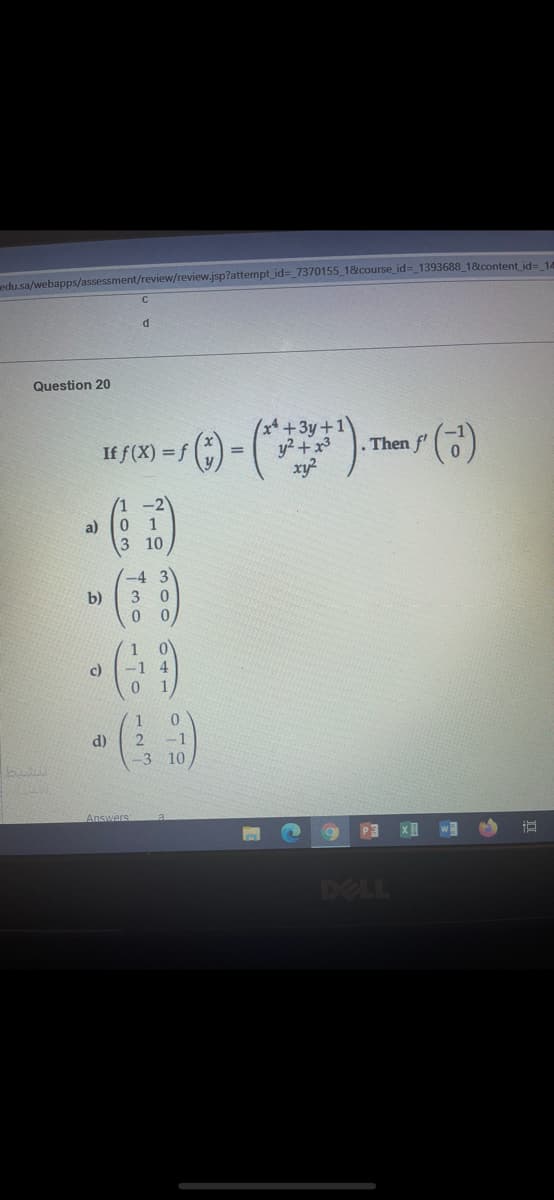 edu.sa/webapps/assessment/review/review.jsp?attempt_id=_7370155 1&course_id=_1393688 18content id= 14
Question 20
(x* +3y+1
. Then f'
If f(X) = f )
%3D
xy?
-2
a)
0 1
3 10
(-4 3
b)
3
0 0
1 0
-1 4
c)
d)
-1
-3 10
Answers
P3
DELL
