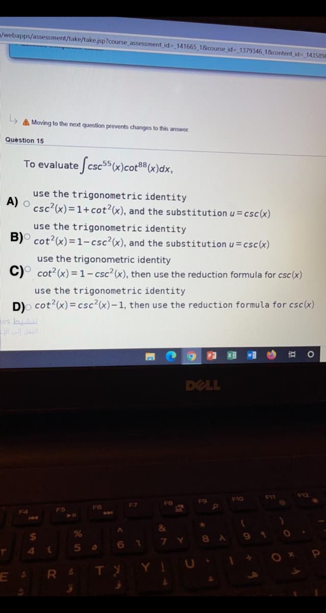 /webapps/assessment/take/take.jsp?course_assessment id= 141665 1&course id= 1379346 1&content id=_143589
A Moving to the next question prevents changes to this answer.
Question 15
To evaluate csc55(x)cot®8(x)dx,
use the trigonometric identity
A) O csc?(x)=1+cot?(x), and the substitution u = csc(x)
use the trigonometric identity
B)° cot?(x)=1-csc²(x), and the substitution u=csc(x)
use the trigonometric identity
C)° cot?(x) = 1- csc? (x), then use the reduction formula for csc (x)
use the trigonometric identity
D)o cot?(x)= csc²(x)-1, then use the reduction formula for csc(x)
ws bul
直
DELL
F12
F11
F10
F9
F7
F5
F6
144
&
%24
8A
7.
3.
TY
