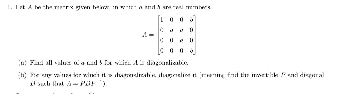 1. Let A be the matrix given below, in which a and b are real numbers.
1
00 b
0
a 0
00 a 0
000 b
A =
a
(a) Find all values of a and b for which A is diagonalizable.
(b) For any values for which it is diagonalizable, diagonalize it (meaning find the invertible P and diagonal
D such that A = PDP-¹).